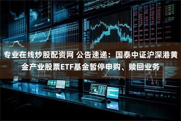 专业在线炒股配资网 公告速递：国泰中证沪深港黄金产业股票ETF基金暂停申购、赎回业务