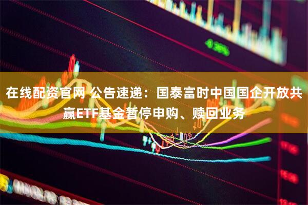 在线配资官网 公告速递：国泰富时中国国企开放共赢ETF基金暂停申购、赎回业务