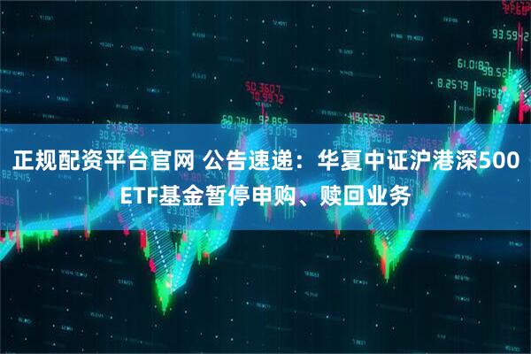 正规配资平台官网 公告速递：华夏中证沪港深500ETF基金暂停申购、赎回业务