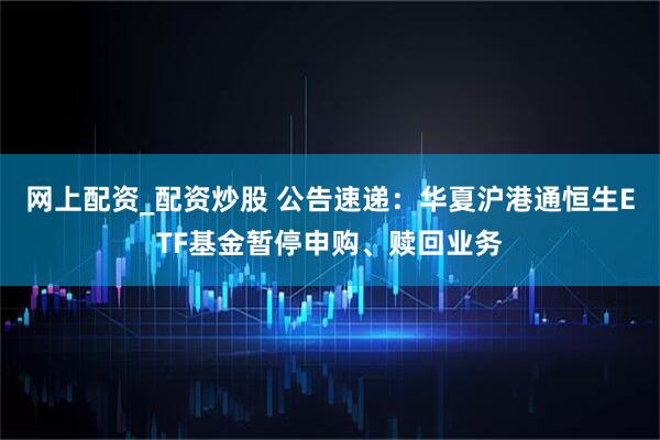 网上配资_配资炒股 公告速递：华夏沪港通恒生ETF基金暂停申购、赎回业务