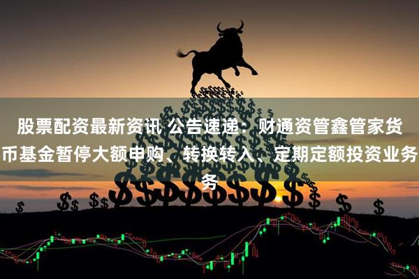 股票配资最新资讯 公告速递：财通资管鑫管家货币基金暂停大额申购、转换转入、定期定额投资业务