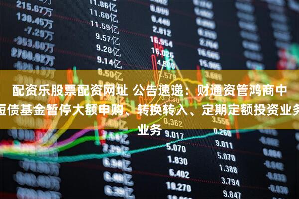 配资乐股票配资网址 公告速递：财通资管鸿商中短债基金暂停大额申购、转换转入、定期定额投资业务