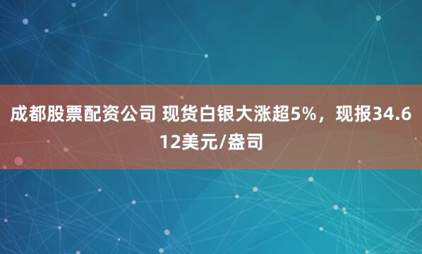 成都股票配资公司 现货白银大涨超5%，现报34.612美元/盎司