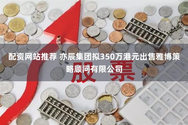 配资网站推荐 亦辰集团拟350万港元出售雅博策略顾问有限公司