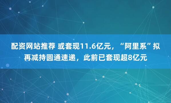 配资网站推荐 或套现11.6亿元，“阿里系”拟再减持圆通速递，此前已套现超8亿元