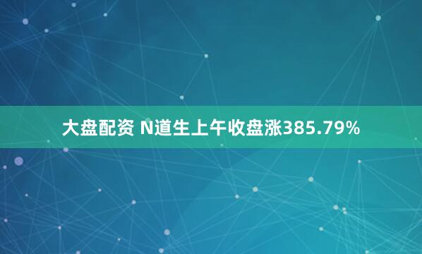 大盘配资 N道生上午收盘涨385.79%