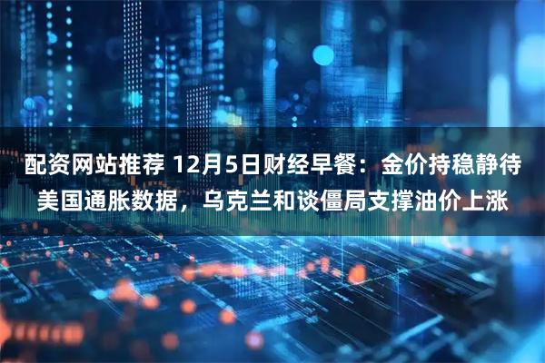 配资网站推荐 12月5日财经早餐：金价持稳静待美国通胀数据，乌克兰和谈僵局支撑油价上涨